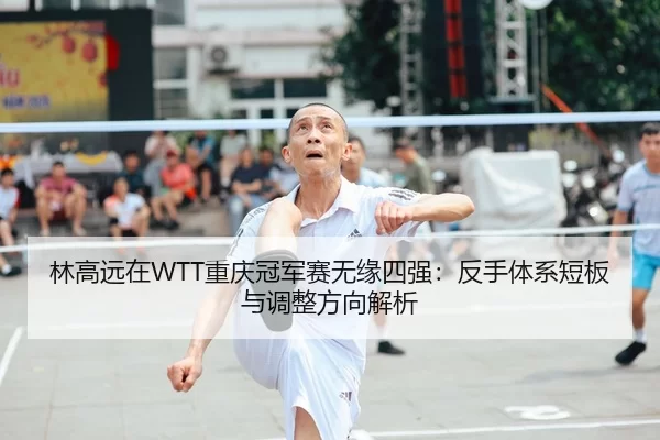 林高远在WTT重庆冠军赛无缘四强：反手体系短板与调整方向解析