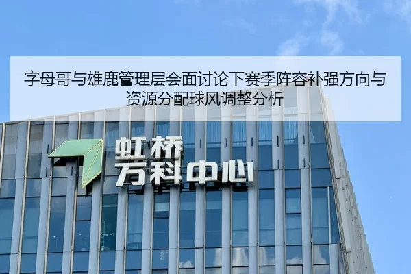 字母哥与雄鹿管理层会面讨论下赛季阵容补强方向与资源分配球风调整分析