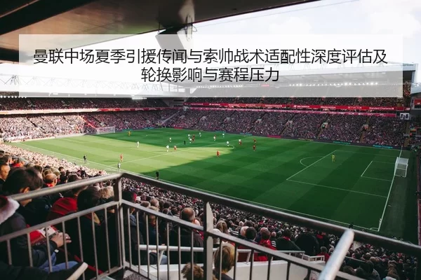 曼联中场夏季引援传闻与索帅战术适配性深度评估及轮换影响与赛程压力