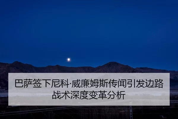 巴萨签下尼科·威廉姆斯传闻引发边路战术深度变革分析