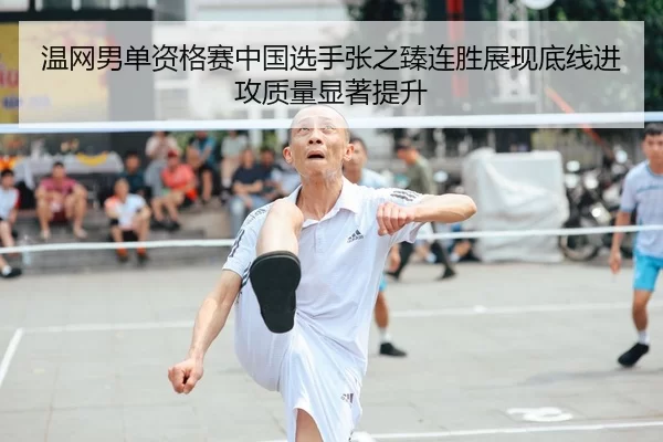 温网男单资格赛中国选手张之臻连胜展现底线进攻质量显著提升
